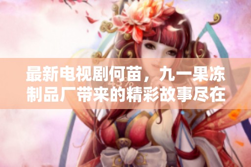 最新电视剧何苗，九一果冻制品厂带来的精彩故事尽在其中