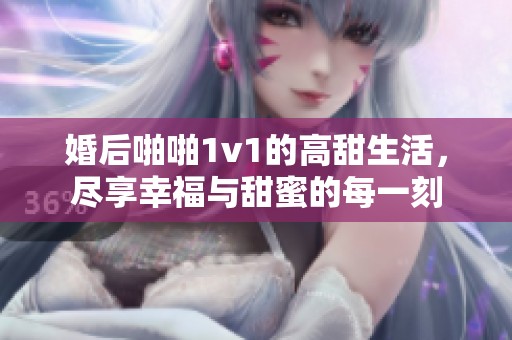婚后啪啪1v1的高甜生活，尽享幸福与甜蜜的每一刻