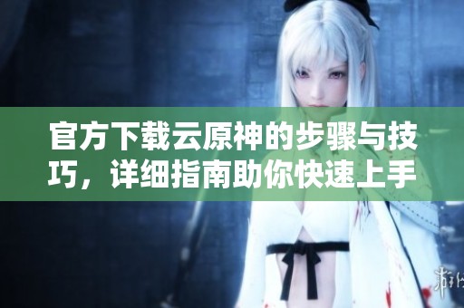官方下载云原神的步骤与技巧，详细指南助你快速上手游戏体验