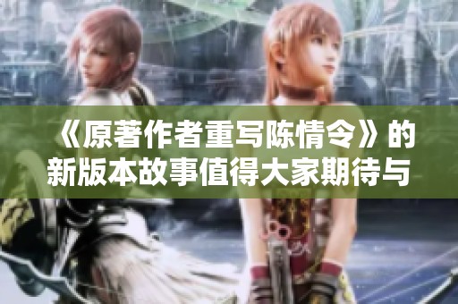 《原著作者重写陈情令》的新版本故事值得大家期待与关注