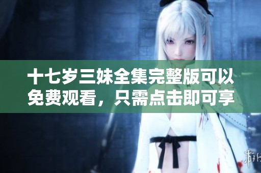 十七岁三妹全集完整版可以免费观看，只需点击即可享受精彩内容