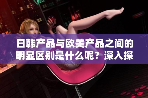 日韩产品与欧美产品之间的明显区别是什么呢？深入探讨二者的不同特点。