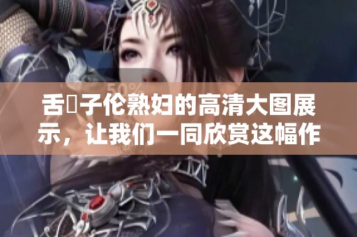 舌乚子伦**的高清大图展示，让我们一同欣赏这幅作品的魅力。