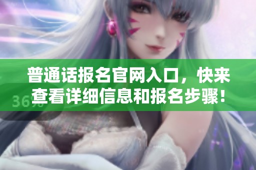 普通话报名官网入口，快来查看详细信息和报名步骤！