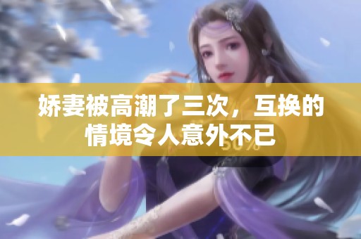 娇妻被高潮了三次，互换的情境令人意外不已