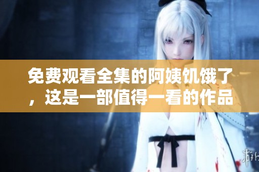 免费观看全集的阿姨饥饿了，这是一部值得一看的作品