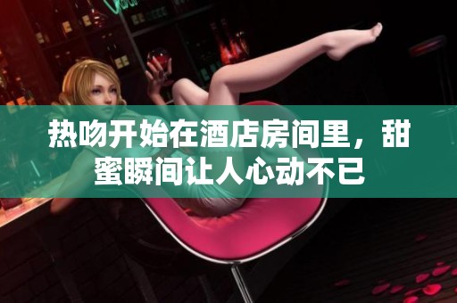 热吻开始在酒店房间里，甜蜜瞬间让人心动不已