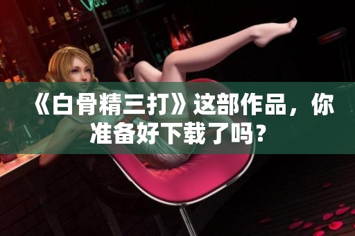 《白骨精三打》这部作品，你准备好下载了吗？