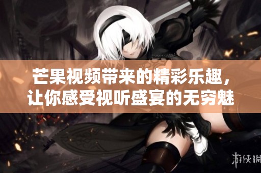 芒果视频带来的精彩乐趣，让你感受视听盛宴的无穷魅力