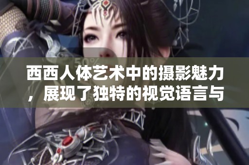 西西人体艺术中的摄影魅力，展现了独特的视觉语言与情感表现