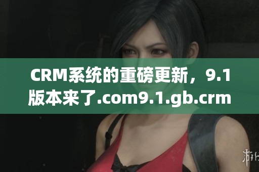 CRM系统的重磅更新，9.1版本来了.com9.1.gb.crm全新功能解析！