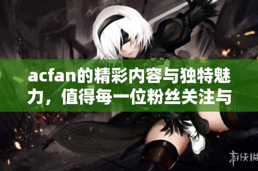 acfan的精彩内容与独特魅力，值得每一位粉丝关注与体验