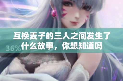 互换麦子的三人之间发生了什么故事，你想知道吗