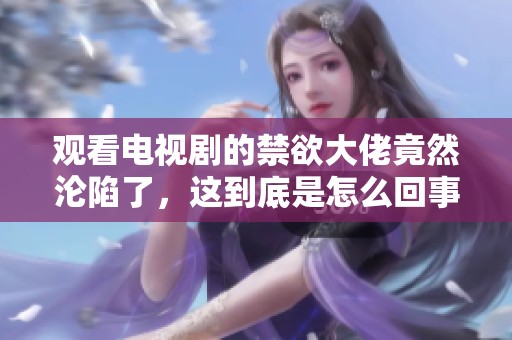 观看电视剧的禁欲大佬竟然沦陷了，这到底是怎么回事呢
