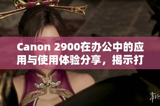 Canon 2900在办公中的应用与使用体验分享，揭示打印质量的优势与效率