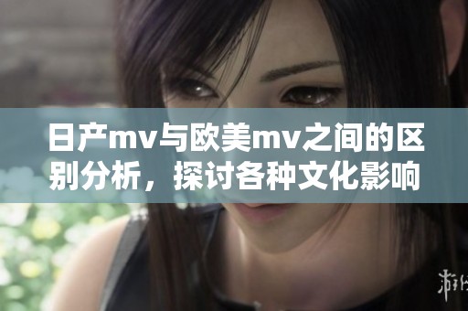 日产mv与欧美mv之间的区别分析，探讨各种文化影响下的表现形式