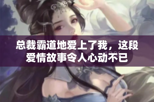 总裁霸道地爱上了我，这段爱情故事令人心动不已