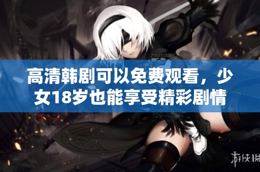 高清韩剧可以免费观看，少女18岁也能享受精彩剧情