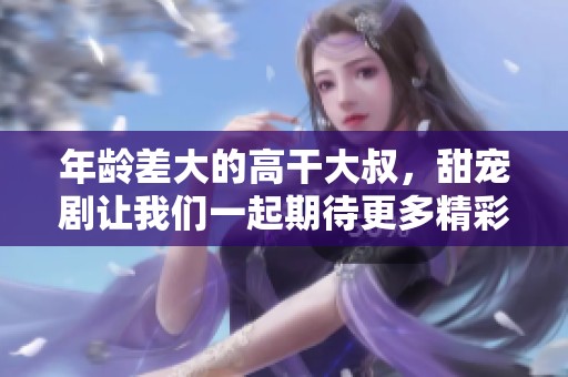 年龄差大的高干大叔，甜宠剧让我们一起期待更多精彩故事