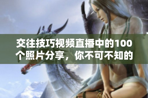 交往技巧视频直播中的100个照片分享，你不可不知的精彩内容