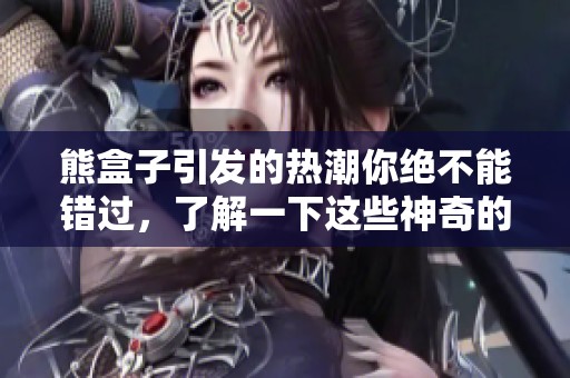 熊盒子引发的热潮你绝不能错过，了解一下这些神奇的体验吧！
