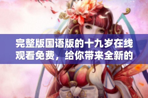 完整版国语版的十九岁在线观看免费，给你带来全新的观看体验！