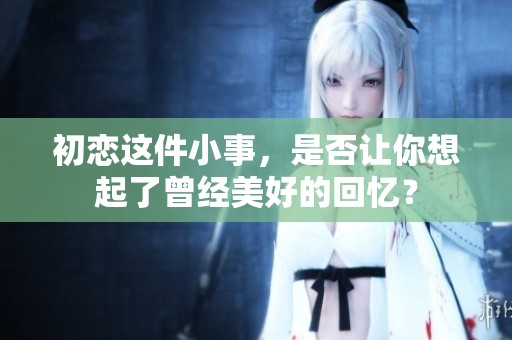 初恋这件小事，是否让你想起了曾经美好的回忆？
