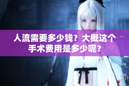 人流需要多少钱？大概这个手术费用是多少呢？