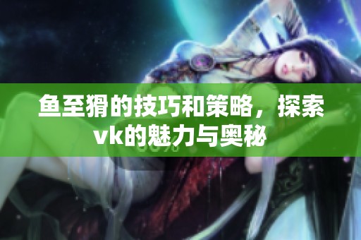 鱼至猾的技巧和策略，探索vk的魅力与奥秘