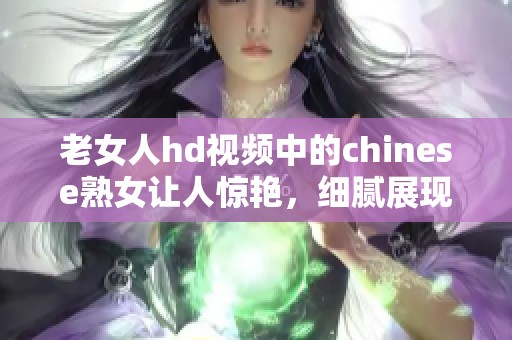 老女人hd视频中的chinese熟女让人惊艳，细腻展现出别样魅力与风情