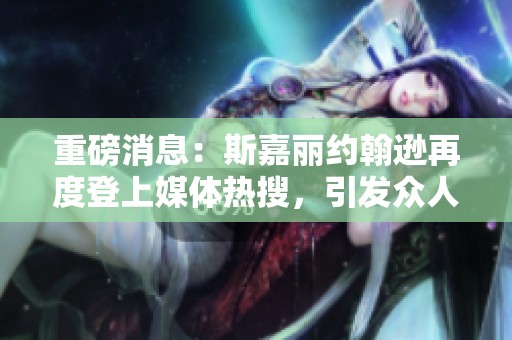 重磅消息：斯嘉丽约翰逊再度登上媒体热搜，引发众人关注和热议