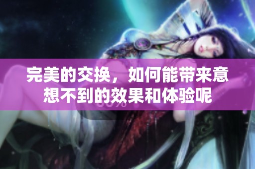 完美的交换，如何能带来意想不到的效果和体验呢