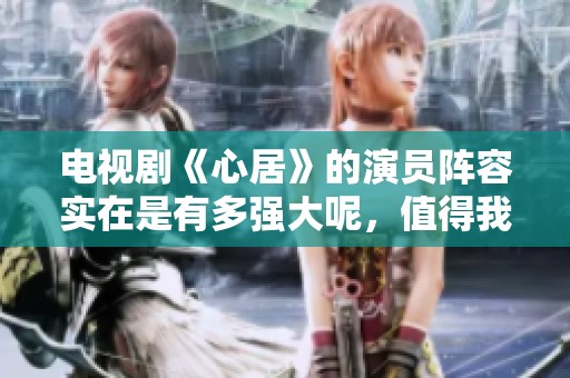 电视剧《心居》的演员阵容实在是有多强大呢，值得我们深入探讨一番