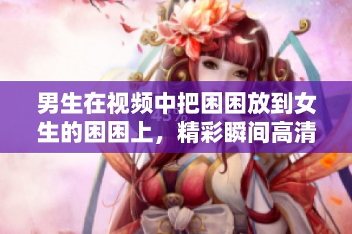 男生在视频中把困困放到女生的困困上，精彩瞬间高清呈现。