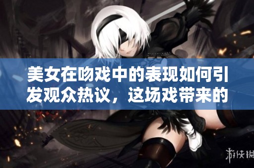 美女在吻戏中的表现如何引发观众热议，这场戏带来的浪漫氛围真的让人难忘