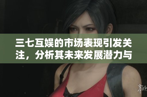 三七互娱的市场表现引发关注，分析其未来发展潜力与挑战
