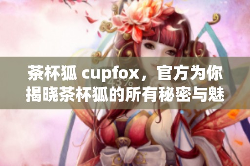茶杯狐 cupfox，官方为你揭晓茶杯狐的所有秘密与魅力