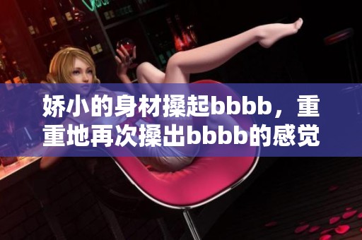 娇小的身材搡起bbbb，重重地再次搡出bbbb的感觉
