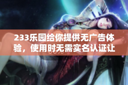 233乐园给你提供无广告体验，使用时无需实名认证让你畅快无忧