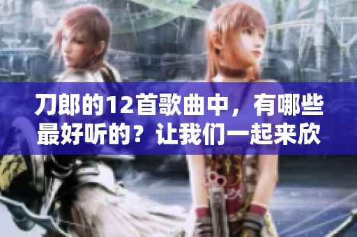 刀郎的12首歌曲中，有哪些最好听的？让我们一起来欣赏一下吧！