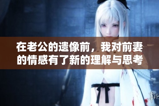 在老公的遗像前，我对前妻的情感有了新的理解与思考
