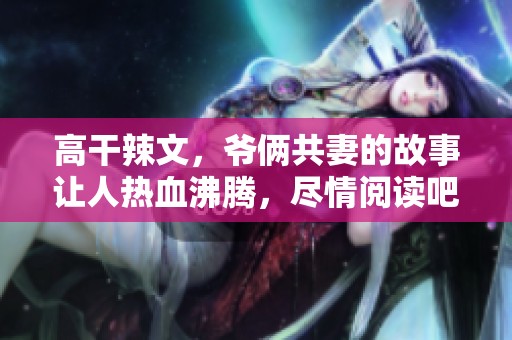 高干辣文，爷俩共妻的故事让人热血沸腾，尽情阅读吧