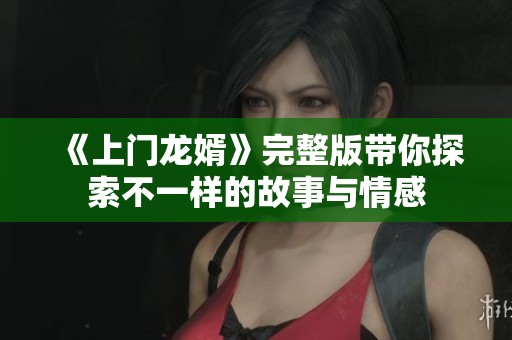 《上门龙婿》完整版带你探索不一样的故事与情感