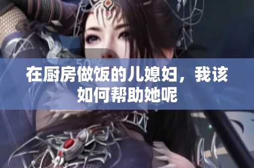 在厨房做饭的儿媳妇，我该如何帮助她呢