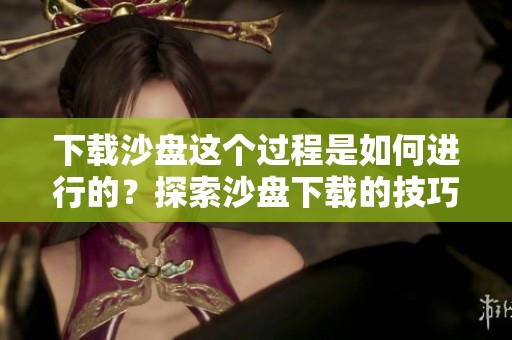 下载沙盘这个过程是如何进行的？探索沙盘下载的技巧与方法。