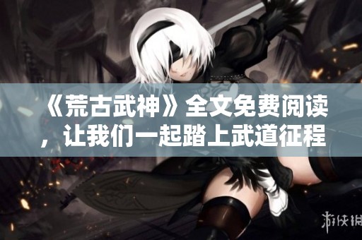 《荒古武神》全文免费阅读，让我们一起踏上武道征程吧！