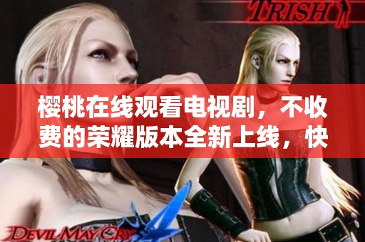 樱桃在线观看电视剧，不收费的荣耀版本全新上线，快来体验吧