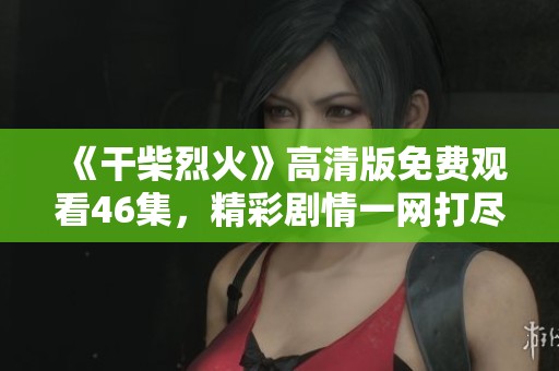 《干柴烈火》高清版免费观看46集，精彩剧情一网打尽等你来观看