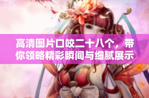 高清图片口咬二十八个，带你领略精彩瞬间与细腻展示