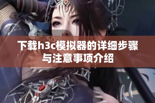 下载h3c模拟器的详细步骤与注意事项介绍